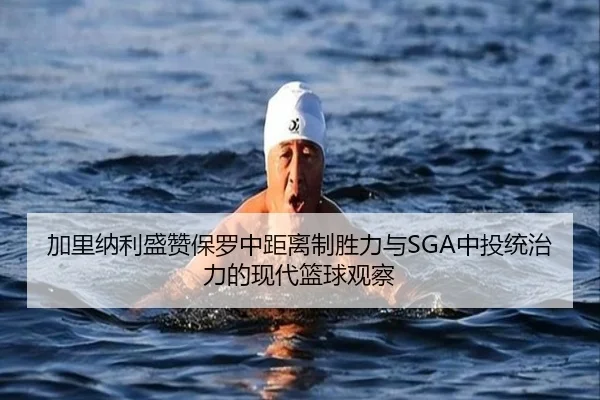 加里纳利盛赞保罗中距离制胜力与SGA中投统治力的现代篮球观察
