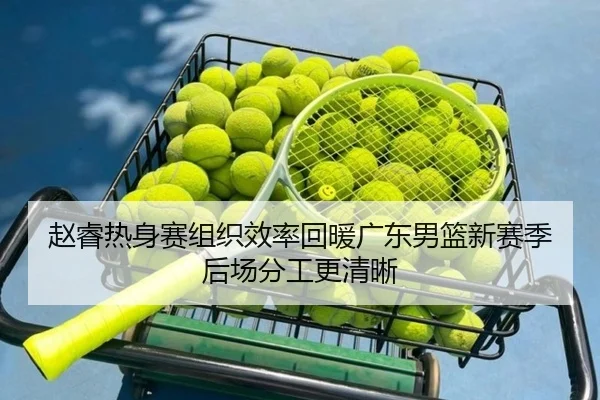 赵睿热身赛组织效率回暖广东男篮新赛季后场分工更清晰